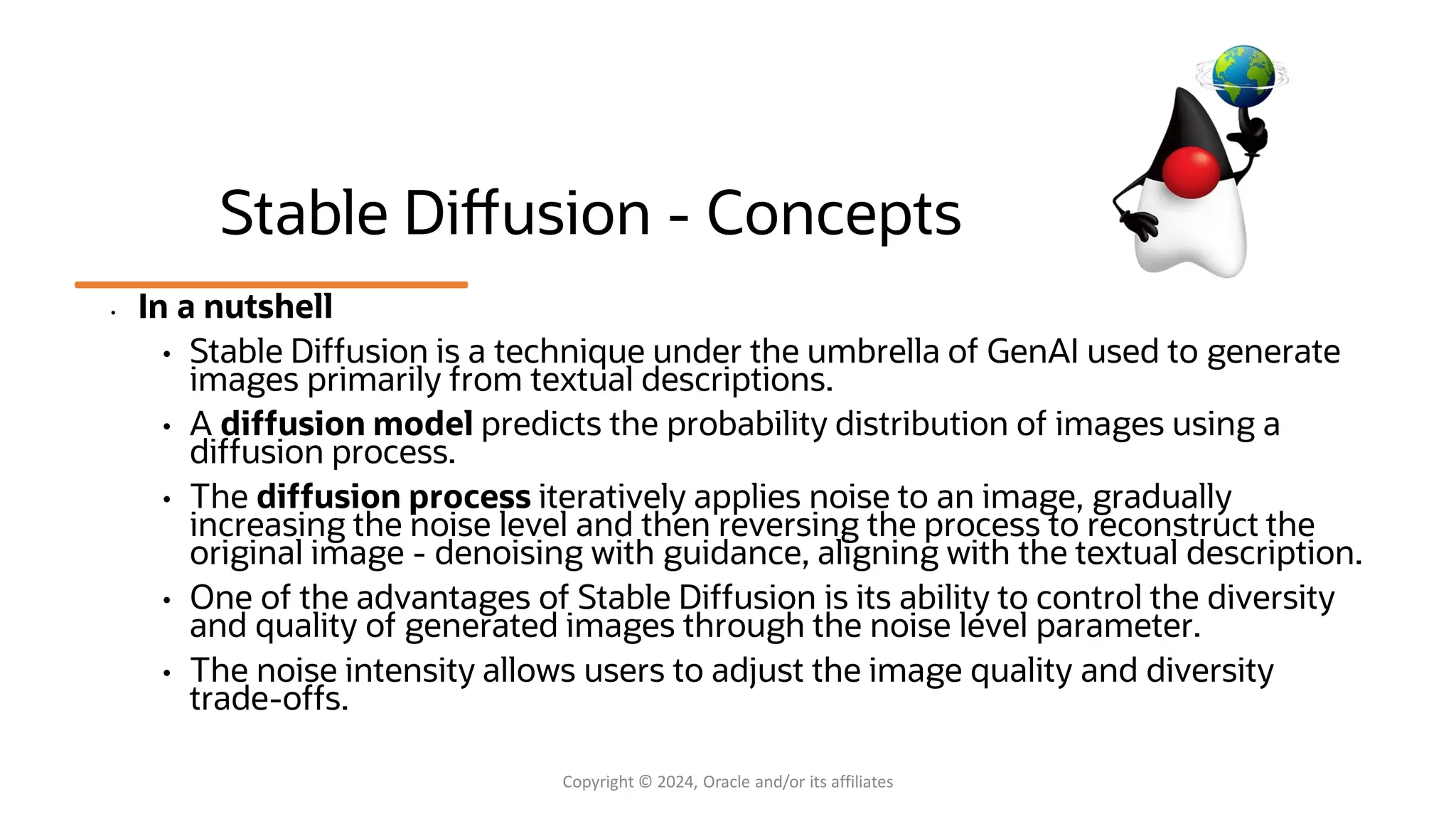 Confidential - Oracle Restricted Confidential - Oracle Restricted Stable Diffusion - Concepts • In a nutshell • Stable Diffusion is a technique under the umbrella of GenAI used to generate images primarily from textual descriptions. • A diffusion model predicts the probability distribution of images using a diffusion process. • The diffusion process iteratively applies noise to an image, gradually increasing the noise level and then reversing the process to reconstruct the original image - denoising with guidance, aligning with the textual description. • One of the advantages of Stable Diffusion is its ability to control the diversity and quality of generated images through the noise level parameter. • The noise intensity allows users to adjust the image quality and diversity trade-offs. Copyright © 2024, Oracle and/or its affiliates 