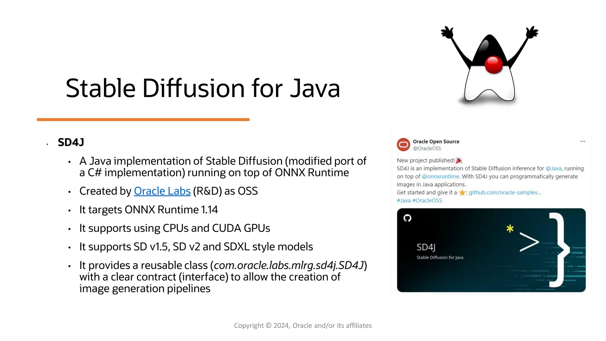Confidential - Oracle Restricted Confidential - Oracle Restricted Stable Diffusion for Java • SD4J • A Java implementation of Stable Diffusion (modified port of a C# implementation) running on top of ONNX Runtime • Created by Oracle Labs (R&D) as OSS • It targets ONNX Runtime 1.14 • It supports using CPUs and CUDA GPUs • It supports SD v1.5, SD v2 and SDXL style models • It provides a reusable class (com.oracle.labs.mlrg.sd4j.SD4J) with a clear contract (interface) to allow the creation of image generation pipelines Copyright © 2024, Oracle and/or its affiliates 