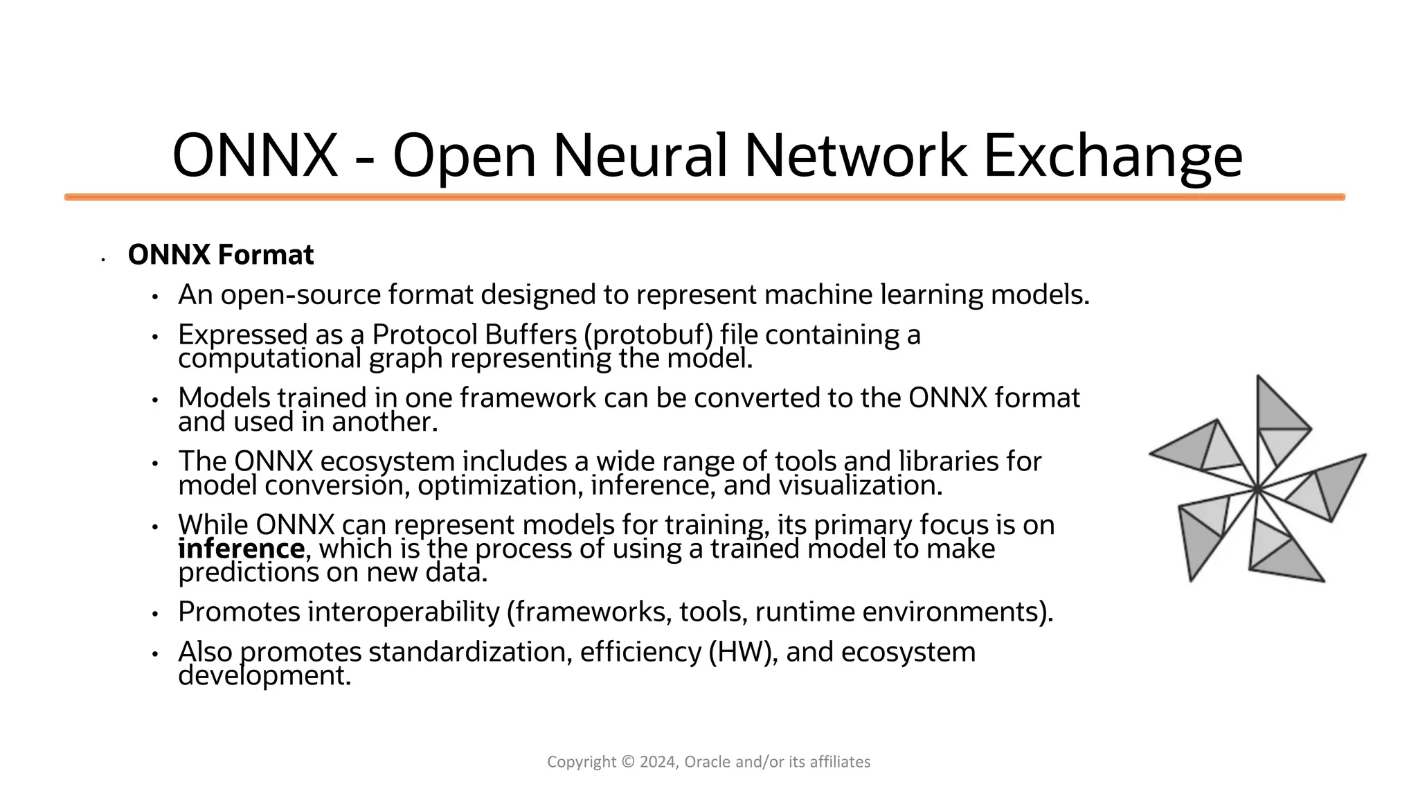 Confidential - Oracle Restricted Confidential - Oracle Restricted ONNX - Open Neural Network Exchange • ONNX Format • An open-source format designed to represent machine learning models. • Expressed as a Protocol Buffers (protobuf) file containing a computational graph representing the model. • Models trained in one framework can be converted to the ONNX format and used in another. • The ONNX ecosystem includes a wide range of tools and libraries for model conversion, optimization, inference, and visualization. • While ONNX can represent models for training, its primary focus is on inference, which is the process of using a trained model to make predictions on new data. • Promotes interoperability (frameworks, tools, runtime environments). • Also promotes standardization, efficiency (HW), and ecosystem development. Copyright © 2024, Oracle and/or its affiliates 