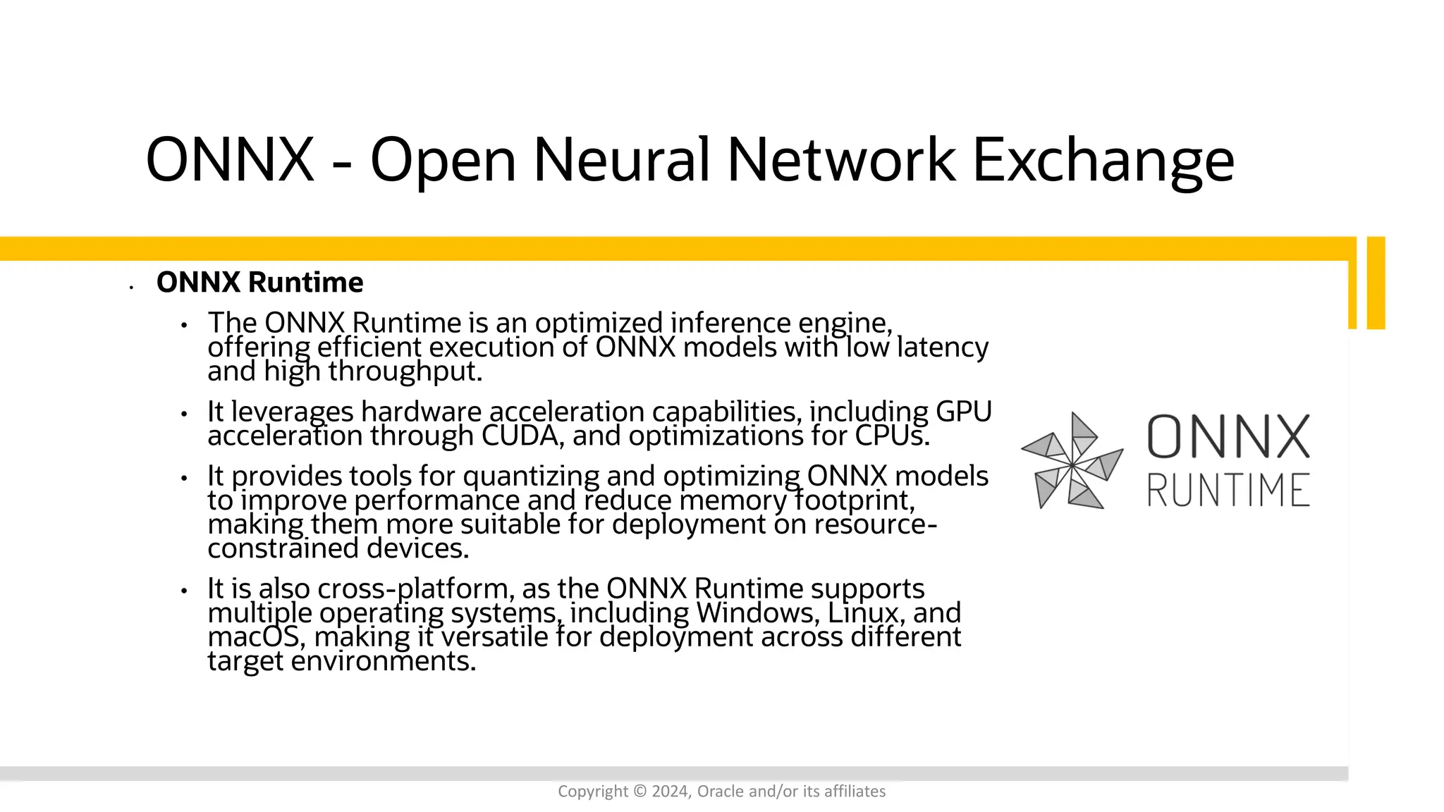 Confidential - Oracle Restricted Confidential - Oracle Restricted ONNX - Open Neural Network Exchange • ONNX Runtime • The ONNX Runtime is an optimized inference engine, offering efficient execution of ONNX models with low latency and high throughput. • It leverages hardware acceleration capabilities, including GPU acceleration through CUDA, and optimizations for CPUs. • It provides tools for quantizing and optimizing ONNX models to improve performance and reduce memory footprint, making them more suitable for deployment on resource- constrained devices. • It is also cross-platform, as the ONNX Runtime supports multiple operating systems, including Windows, Linux, and macOS, making it versatile for deployment across different target environments. Copyright © 2024, Oracle and/or its affiliates 
