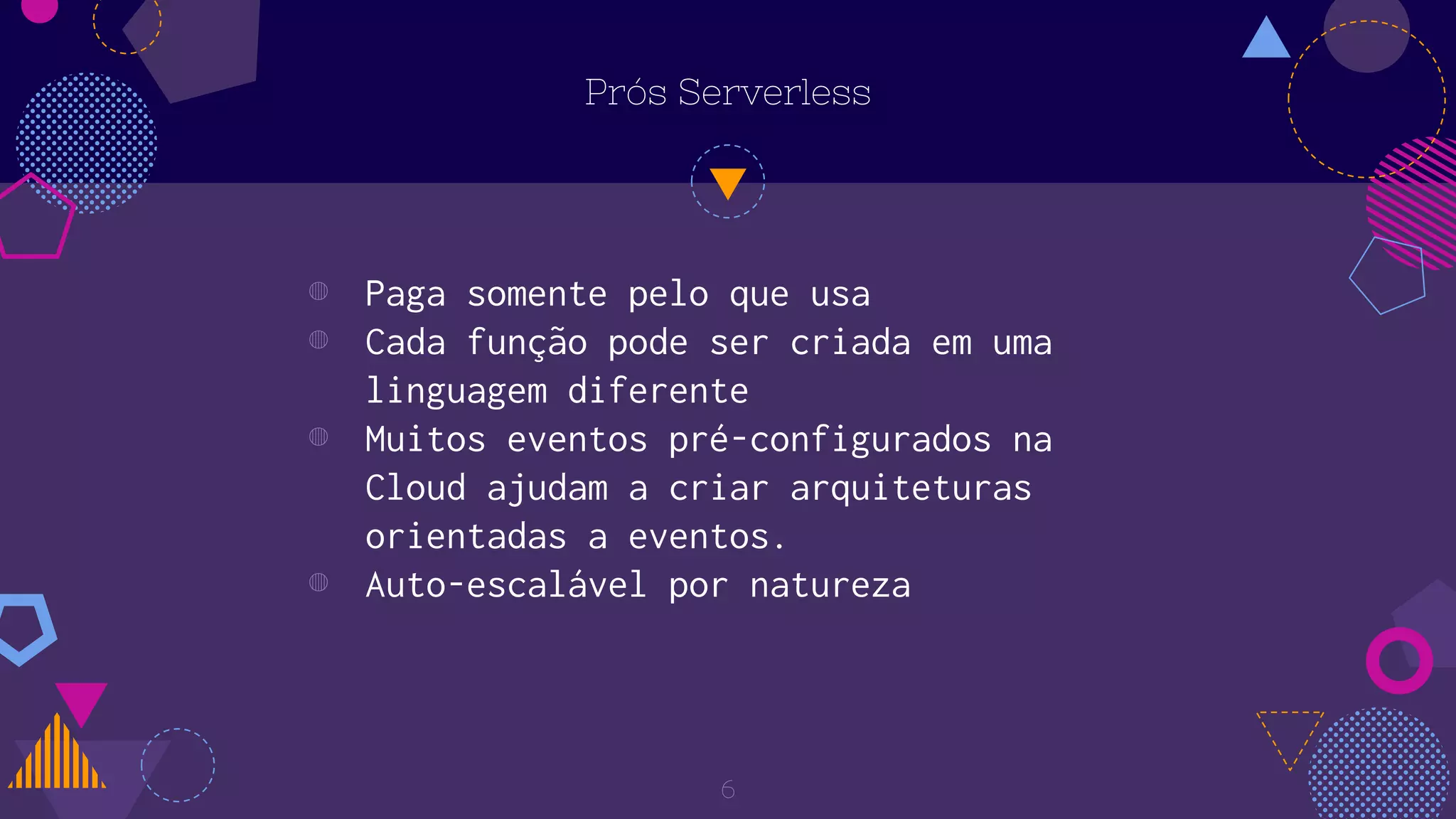 Prós Serverless
◍ Paga somente pelo que usa
◍ Cada função pode ser criada em uma
linguagem diferente
◍ Muitos eventos pré-configurados na
Cloud ajudam a criar arquiteturas
orientadas a eventos.
◍ Auto-escalável por natureza
6
 