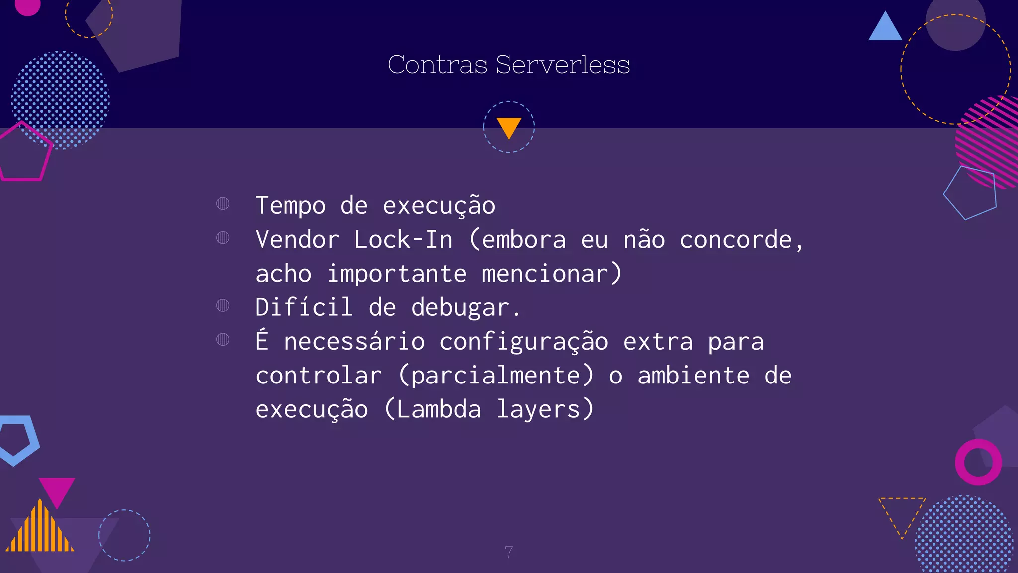 Contras Serverless
◍ Tempo de execução
◍ Vendor Lock-In (embora eu não concorde,
acho importante mencionar)
◍ Difícil de debugar.
◍ É necessário configuração extra para
controlar (parcialmente) o ambiente de
execução (Lambda layers)
7
 