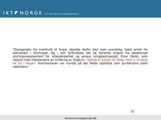 “Overgangen fra svarthvitt til farger skjedde derfor ikke uten sverdslag, blant annet fra
talerstolen i Stortinget. Og i den forbindelse falt de berømte ordene fra daværende
stortingsrepresentant for Arbeiderpartiet og senere kringkastingssjef, Einar Førde, som
raljerte med motstandere av innføring av farge-tv: ”Synda er komen til Jorda, men vi vil ikkje
ha ho i fargar.” Kommentaren var myntet på det Førde oppfattet som puritanisme blant
radikalere.”




                                                                                  10

                                    http://www.nrk.no/magasin/1.6071482
 