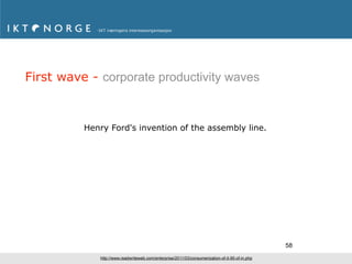 First wave - corporate productivity waves



          Henry Ford's invention of the assembly line.




                                                                                                 58
             http://www.readwriteweb.com/enterprise/2011/03/consumerization-of-it-95-of-in.php
 