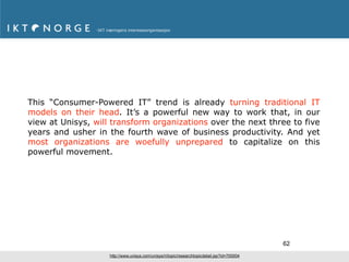 This “Consumer-Powered IT” trend is already turning traditional IT
models on their head. It’s a powerful new way to work that, in our
view at Unisys, will transform organizations over the next three to five
years and usher in the fourth wave of business productivity. And yet
most organizations are woefully unprepared to capitalize on this
powerful movement.




                                                                                              62
                    http://www.unisys.com/unisys/ri/topic/researchtopicdetail.jsp?id=700004
 