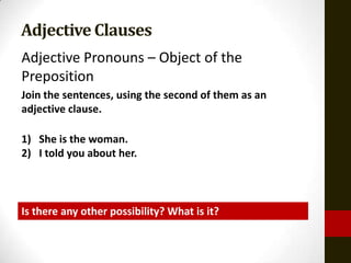 Adjective Clauses
Adjective Pronouns – Object of the
Preposition
Join the sentences, using the second of them as an
adjective clause.

1) She is the woman.
2) I told you about her.



Is there any other possibility? What is it?
 