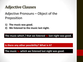 Adjective Clauses
Adjective Pronouns – Object of the
Preposition
1) The music was good.
2) We listened to the music last night.

The music which / that we listened to last night was good.


Is there any other possibility? What is it?

The music to which we listened last night was good.
 