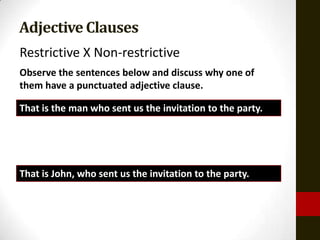 Adjective Clauses
Restrictive X Non-restrictive
Observe the sentences below and discuss why one of
them have a punctuated adjective clause.

That is the man who sent us the invitation to the party.




That is John, who sent us the invitation to the party.
 
