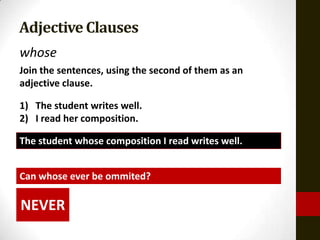 Adjective Clauses
whose
Join the sentences, using the second of them as an
adjective clause.

1) The student writes well.
2) I read her composition.

The student whose composition I read writes well.


Can whose ever be ommited?

NEVER
 