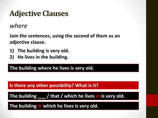 Adjective Clauses
where
Join the sentences, using the second of them as an
adjective clause.
1) The building is very old.
2) He lives in the building.

The building where he lives is very old.


Is there any other possibility? What is it?

The building ___ / that / which he lives in is very old.
The building in which he lives is very old.
 