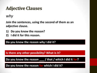 Adjective Clauses
why
Join the sentences, using the second of them as an
adjective clause.
1) Do you know the reason?
2) I did it for this reason.

Do you know the reason why I did it?


Is there any other possibility? What is it?

Do you know the reason ___ / that / which I did it for?
Do you know the reason for which I did it?
 