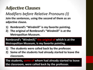 Adjective Clauses
Modifiers before Relative Pronouns (I)
Join the sentences, using the second of them as an
adjective clause.
1) Rembrand’s “Windmill” is my favorite painting.
2) The original of Rembrand’s “Windmill” is at the
   Metropolitan Museum.
Rembrand’s “Windmill,” the original of which is at the
Metropolitan Museum, is my favorite painting.
1) The students were called back by the professor.
2) Some of the students had already started to leave the
    classroom.
The students, some of whom had already started to leave
the classroom, were called back by the professor.
 