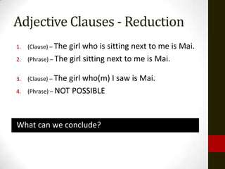 Adjective Clauses - Reduction
1.   (Clause) – The girl who is sitting next to me is Mai.
2.   (Phrase) – The girl sitting next to me is Mai.


3.   (Clause) – Thegirl who(m) I saw is Mai.
4.   (Phrase) – NOT POSSIBLE




What can we conclude?
 