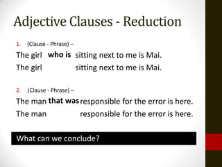 Adjective Clauses - Reduction
1.   (Clause - Phrase) –
The girl who is sitting next to me is Mai.
The girl        sitting next to me is Mai.

2.   (Clause - Phrase) –
The man that was responsible for the error is here.
The man          responsible for the error is here.

What can we conclude?
 