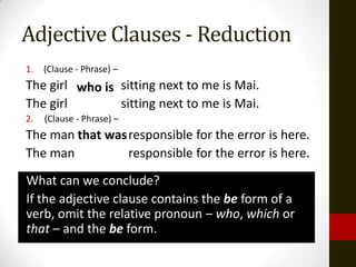 Adjective Clauses - Reduction
1.   (Clause - Phrase) –
The girl who is sitting next to me is Mai.
The girl        sitting next to me is Mai.
2.   (Clause - Phrase) –
The man that was responsible for the error is here.
The man          responsible for the error is here.
What can we conclude?
If the adjective clause contains the be form of a
verb, omit the relative pronoun – who, which or
that – and the be form.
 