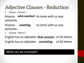Adjective Clauses - Reduction
1.   (Clause - Phrase) –
Anyone who wanted to come with us was
         wanting
welcome.
Anyone wanting    to come with us was
welcome.
2.   (Clause - Phrase) –
English has an alphabet that consists of 26 letters.
                         consisting
English has an alphabet consisting of 26 letters


 What can we conclude?
 