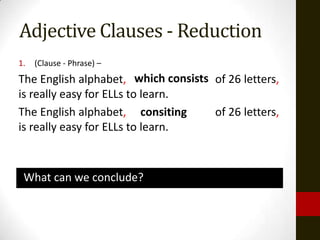 Adjective Clauses - Reduction
1.   (Clause - Phrase) –
The English alphabet, which consists of 26 letters,
                           consiting
is really easy for ELLs to learn.
The English alphabet, consiting      of 26 letters,
is really easy for ELLs to learn.



 What can we conclude?
 