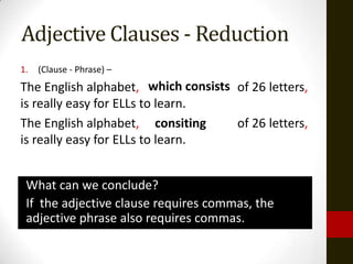 Adjective Clauses - Reduction
1.   (Clause - Phrase) –
The English alphabet, which consists of 26 letters,
                           consiting
is really easy for ELLs to learn.
The English alphabet, consiting      of 26 letters,
is really easy for ELLs to learn.


 What can we conclude?
 If the adjective clause requires commas, the
 adjective phrase also requires commas.
 