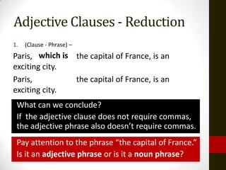 Adjective Clauses - Reduction
1.   (Clause - Phrase) –
Paris, which is the capital of France, is an
exciting city.
Paris,          the capital of France, is an
exciting city.
 What can we conclude?
 If the adjective clause does not require commas,
 the adjective phrase also doesn’t require commas.
 Pay attention to the phrase “the capital of France.”
 Is it an adjective phrase or is it a noun phrase?
 