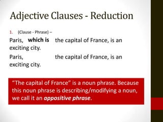 Adjective Clauses - Reduction
1.   (Clause - Phrase) –
Paris, which is the capital of France, is an
exciting city.
Paris,          the capital of France, is an
exciting city.

 “The capital of France” is a noun phrase. Because
 this noun phrase is describing/modifying a noun,
 we call it an appositive phrase.
 