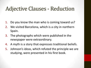 Adjective Clauses - Reduction

1. Do you know the man who is coming toward us?
2. We visited Barcelona, which is a city in northern
   Spain.
3. The photographs which were published in the
   newspaper were extraordinary.
4. A myth is a story that expresses traditional beliefs.
5. Johnson’s ideas, which refuted the principle we are
   studying, were presented in his first book.
 