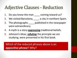 Adjective Clauses - Reduction
1. Do you know the man ____ coming toward us?
2. We visited Barcelona, ____ a city in northern Spain.
3. The photographs ____ published in the newspaper
   were extraordinary.
4. A myth is a story expressing traditional beliefs.
5. Johnson’s ideas, refuting the principle we are
   studying, were presented in his first book.

 Which of the reduced phrases above is an
 appositive phrase? Why?
 