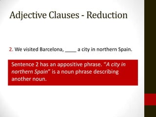 Adjective Clauses - Reduction


2. We visited Barcelona, ____ a city in northern Spain.

 Sentence 2 has an appositive phrase. “A city in
 northern Spain” is a noun phrase describing
 another noun.
 