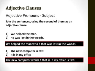 Adjective Clauses
Adjective Pronouns - Subject
Join the sentences, using the second of them as an
adjective clause.

1) We helped the man.
2) He was lost in the woods.
We helped the man who / that was lost in the woods.

1) The new computer is fast.
2) It is in my office
The new computer which / that is in my office is fast.
 