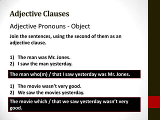 Adjective Clauses
Adjective Pronouns - Object
Join the sentences, using the second of them as an
adjective clause.

1) The man was Mr. Jones.
2) I saw the man yesterday.
The man who(m) / that I saw yesterday was Mr. Jones.

1) The movie wasn’t very good.
2) We saw the movies yesterday.
The movie which / that we saw yesterday wasn’t very
good.
 