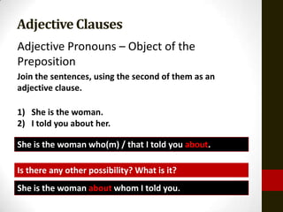 Adjective Clauses
Adjective Pronouns – Object of the
Preposition
Join the sentences, using the second of them as an
adjective clause.

1) She is the woman.
2) I told you about her.

She is the woman who(m) / that I told you about.

Is there any other possibility? What is it?
She is the woman about whom I told you.
 
