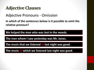 Adjective Clauses
Adjective Pronouns - Omission
In which of the sentences below is it possible to omit the
relative pronoun?

We helped the man who was lost in the woods.
The man whom I saw yesterday was Mr. Jones.
The music that we listened to last night was good.
The music to which we listened last night was good.
 