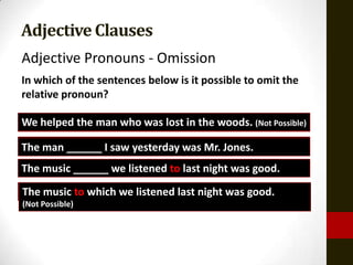 Adjective Clauses
Adjective Pronouns - Omission
In which of the sentences below is it possible to omit the
relative pronoun?

We helped the man who was lost in the woods. (Not Possible)
The man whom I Isaw yesterday was Mr. Jones.
        ______ saw yesterday was Mr. Jones.
The music that we we listened lastlast night was good.
          ______ listened to to night was good.
The music to which we listened last night was good.
(Not Possible)
 