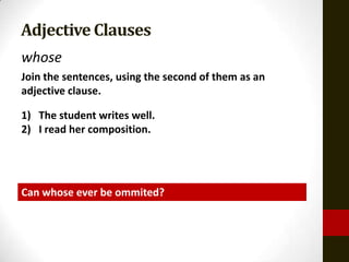 Adjective Clauses
whose
Join the sentences, using the second of them as an
adjective clause.

1) The student writes well.
2) I read her composition.




Can whose ever be ommited?
 