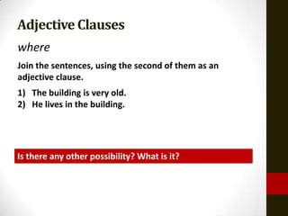 Adjective Clauses
where
Join the sentences, using the second of them as an
adjective clause.
1) The building is very old.
2) He lives in the building.




Is there any other possibility? What is it?
 