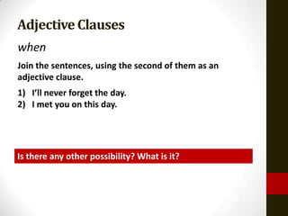 Adjective Clauses
when
Join the sentences, using the second of them as an
adjective clause.
1) I’ll never forget the day.
2) I met you on this day.




Is there any other possibility? What is it?
 