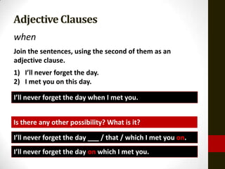 Adjective Clauses
when
Join the sentences, using the second of them as an
adjective clause.
1) I’ll never forget the day.
2) I met you on this day.

I’ll never forget the day when I met you.


Is there any other possibility? What is it?

I’ll never forget the day ___ / that / which I met you on.
I’ll never forget the day on which I met you.
 
