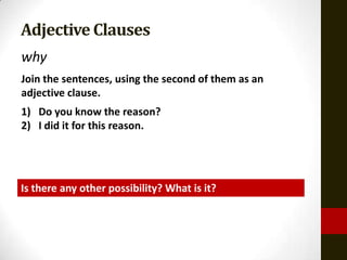 Adjective Clauses
why
Join the sentences, using the second of them as an
adjective clause.
1) Do you know the reason?
2) I did it for this reason.




Is there any other possibility? What is it?
 