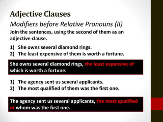 Adjective Clauses
Modifiers before Relative Pronouns (II)
Join the sentences, using the second of them as an
adjective clause.
1) She owns several diamond rings.
2) The least expensive of them is worth a fortune.
She owns several diamond rings, the least expensive of
which is worth a fortune.

1) The agency sent us several applicants.
2) The most qualified of them was the first one.

The agency sent us several applicants, the most qualified
of whom was the first one.
 
