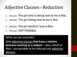 Adjective Clauses - Reduction
1.   (Clause) – The girl who is sitting next to me is Mai.
2.   (Phrase) – The girl sitting next to me is Mai.


3.   (Clause) – Thegirl who(m) I saw is Mai.
4.   (Phrase) – NOT POSSIBLE


What can we conclude?
Only adjective clauses that have a relative
pronoun working as a subject – who, which or
that – are possible to be reduced into adjective
phrases.
 