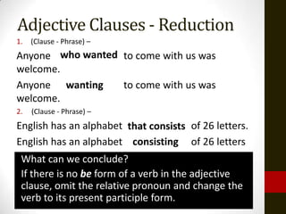 Adjective Clauses - Reduction
1.   (Clause - Phrase) –
Anyone who wanted to come with us was
         wanting
welcome.
Anyone wanting    to come with us was
welcome.
2.   (Clause - Phrase) –
English has an alphabet that consists of 26 letters.
                         consisting
English has an alphabet consisting of 26 letters
 What can we conclude?
 If there is no be form of a verb in the adjective
 clause, omit the relative pronoun and change the
 verb to its present participle form.
 