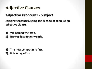 Adjective Clauses
Adjective Pronouns - Subject
Join the sentences, using the second of them as an
adjective clause.

1) We helped the man.
2) He was lost in the woods.



1) The new computer is fast.
2) It is in my office
 