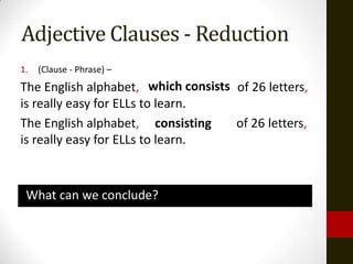 Adjective Clauses - Reduction
1.   (Clause - Phrase) –
The English alphabet, which consists of 26 letters,
                           consiting
is really easy for ELLs to learn.
The English alphabet, consisting     of 26 letters,
is really easy for ELLs to learn.



 What can we conclude?
 