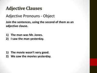 Adjective Clauses
Adjective Pronouns - Object
Join the sentences, using the second of them as an
adjective clause.

1) The man was Mr. Jones.
2) I saw the man yesterday.



1) The movie wasn’t very good.
2) We saw the movies yesterday.
 