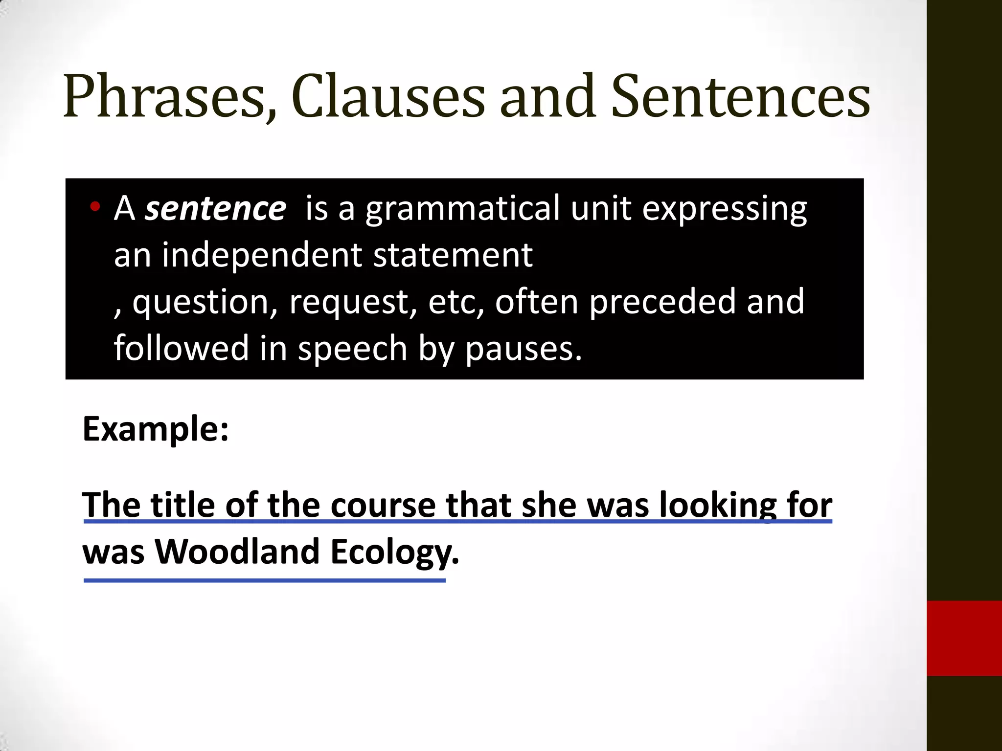 Phrases, Clauses and Sentences
 • A sentence is a grammatical unit expressing
   an independent statement
   , question, request, etc, often preceded and
   followed in speech by pauses.

Example:
The title of the course that she was looking for
was Woodland Ecology.
 