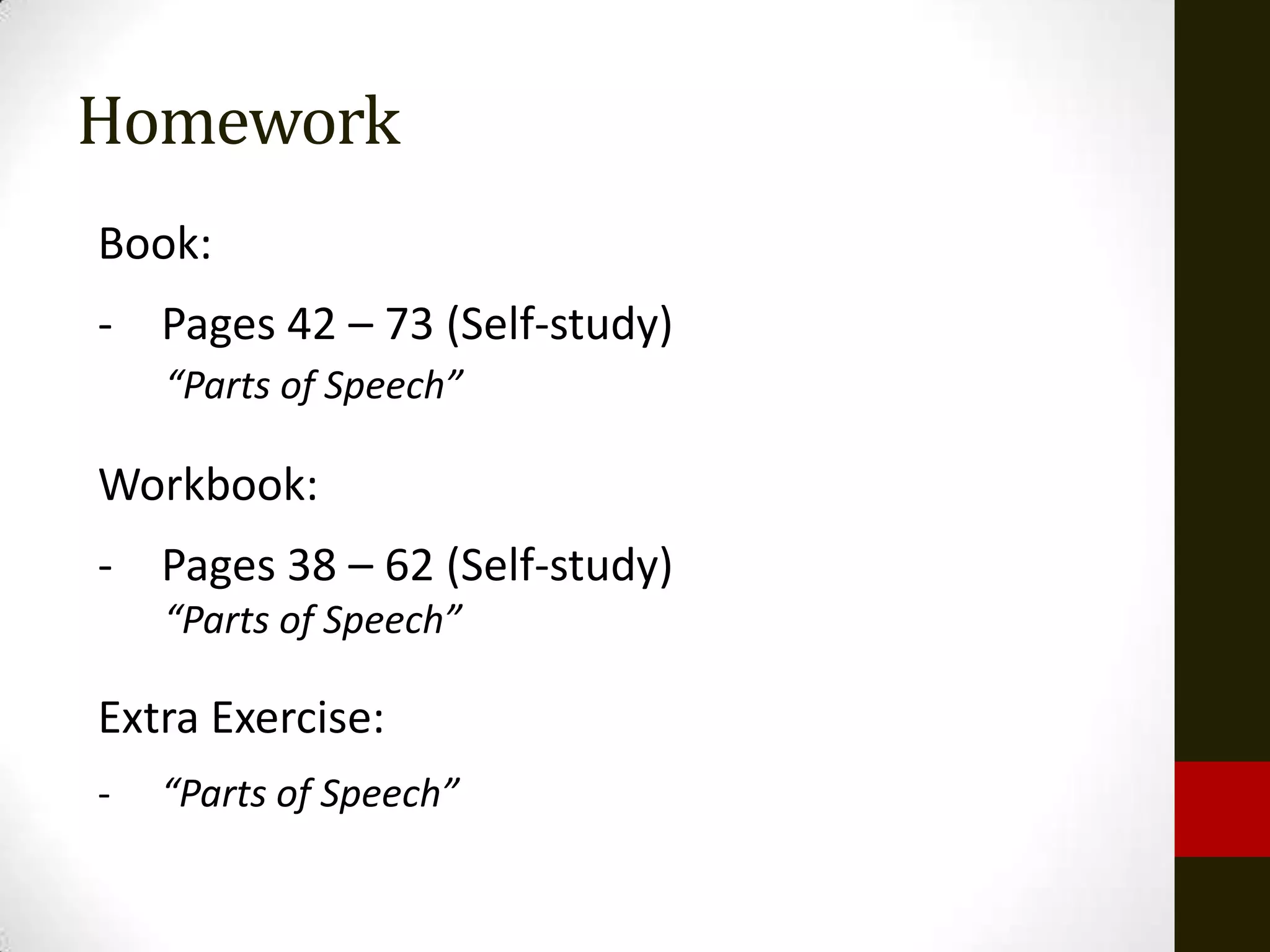Homework
Book:
- Pages 42 – 73 (Self-study)
    “Parts of Speech”

Workbook:
- Pages 38 – 62 (Self-study)
    “Parts of Speech”

Extra Exercise:
-   “Parts of Speech”
 