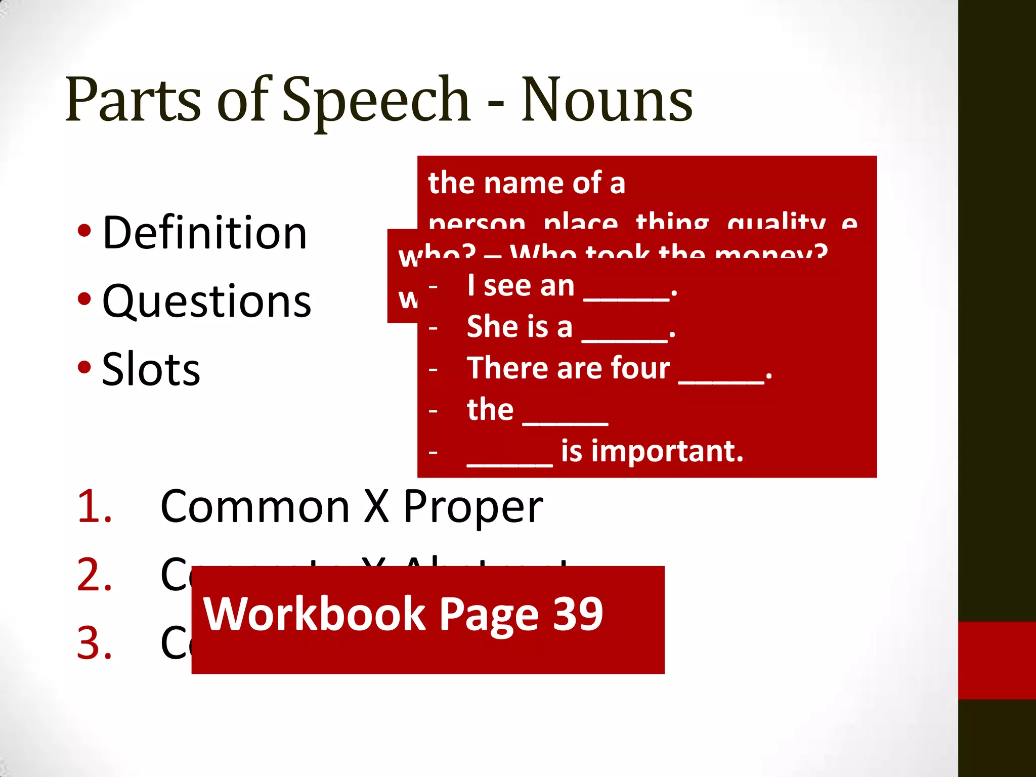 Parts of Speech - Nouns
                the name of a
• Definition    person, place, thing, quality, e
               who? – Who took the money?
                motion...
• Questions    what?see an _____. eat?
                - I – What did you
                - She is a _____.
• Slots         - There are four _____.
                - the _____
                - _____ is important.
1. Common X Proper
2. Concrete X Abstract
     Workbook Page 39
     ELLs’XUsual Errors?
3. Count Non-count
 