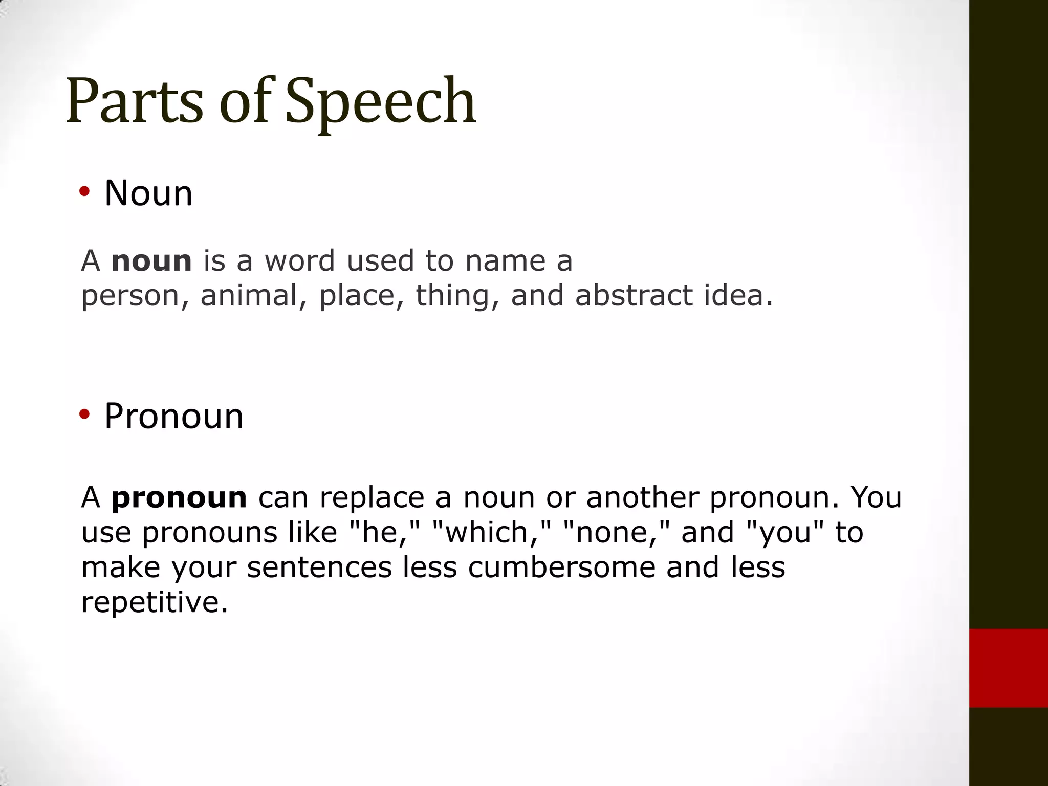 Parts of Speech
• Noun
A noun is a word used to name a
person, animal, place, thing, and abstract idea.



• Pronoun
A pronoun can replace a noun or another pronoun. You
use pronouns like "he," "which," "none," and "you" to
make your sentences less cumbersome and less
repetitive.
 