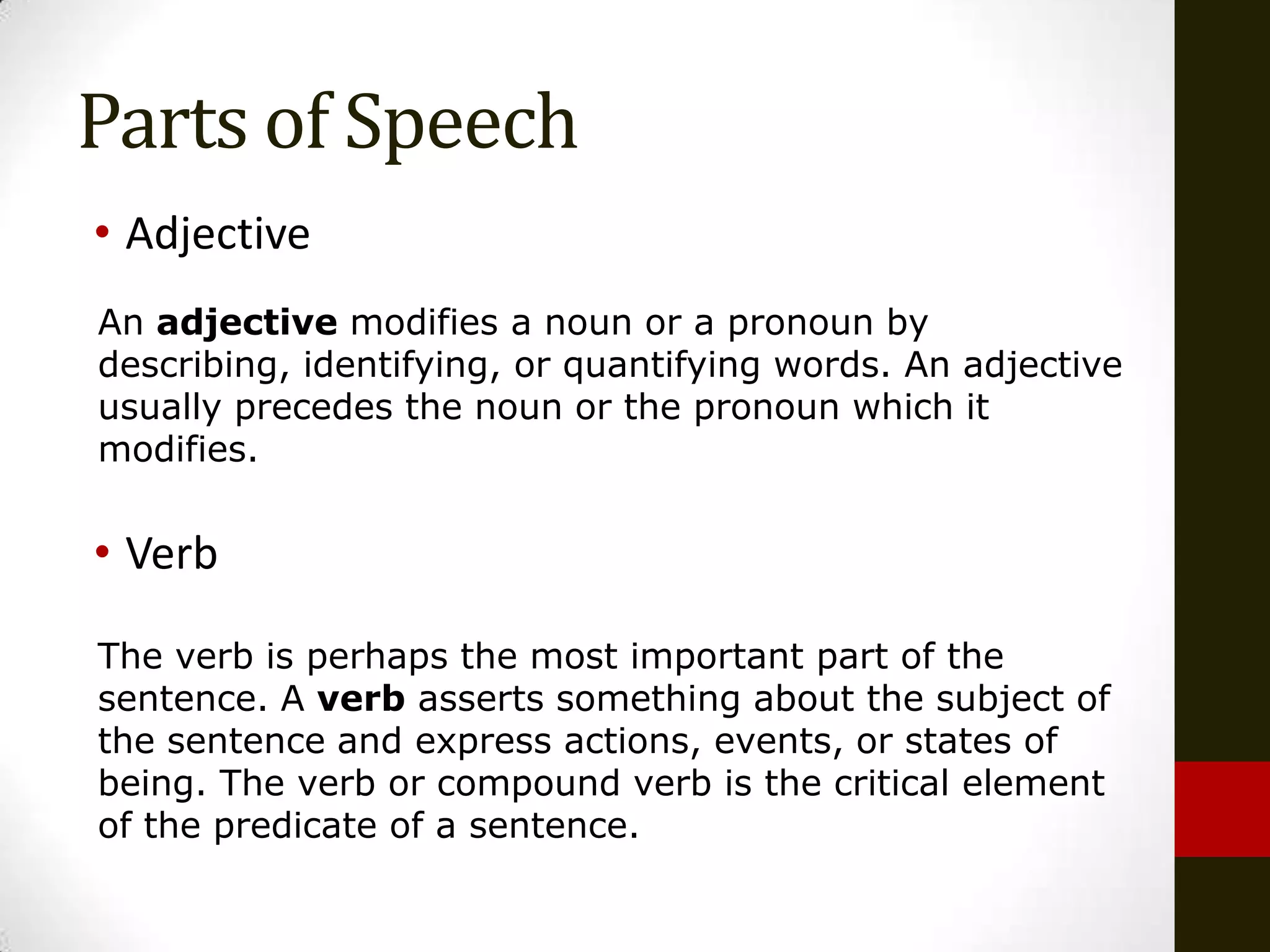 Parts of Speech
• Adjective
An adjective modifies a noun or a pronoun by
describing, identifying, or quantifying words. An adjective
usually precedes the noun or the pronoun which it
modifies.


• Verb

The verb is perhaps the most important part of the
sentence. A verb asserts something about the subject of
the sentence and express actions, events, or states of
being. The verb or compound verb is the critical element
of the predicate of a sentence.
 