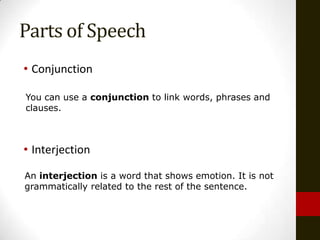 Parts of Speech
• Conjunction

You can use a conjunction to link words, phrases and
clauses.



• Interjection

An interjection is a word that shows emotion. It is not
grammatically related to the rest of the sentence.
 