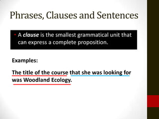 Phrases, Clauses and Sentences
 • A clause is the smallest grammatical unit that
   can express a complete proposition.

Examples:
The title of the course that she was looking for
was Woodland Ecology.
 